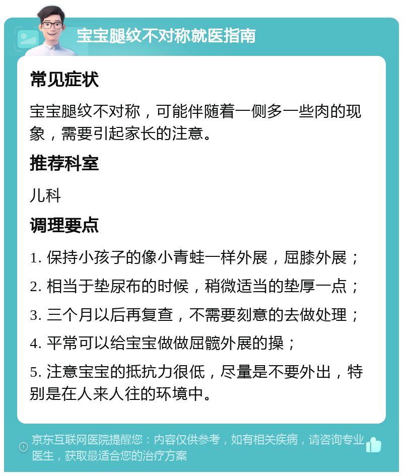 宝宝腿纹不对称就医指南 常见症状 宝宝腿纹不对称，可能伴随着一侧多一些肉的现象，需要引起家长的注意。 推荐科室 儿科 调理要点 1. 保持小孩子的像小青蛙一样外展，屈膝外展； 2. 相当于垫尿布的时候，稍微适当的垫厚一点； 3. 三个月以后再复查，不需要刻意的去做处理； 4. 平常可以给宝宝做做屈髋外展的操； 5. 注意宝宝的抵抗力很低，尽量是不要外出，特别是在人来人往的环境中。