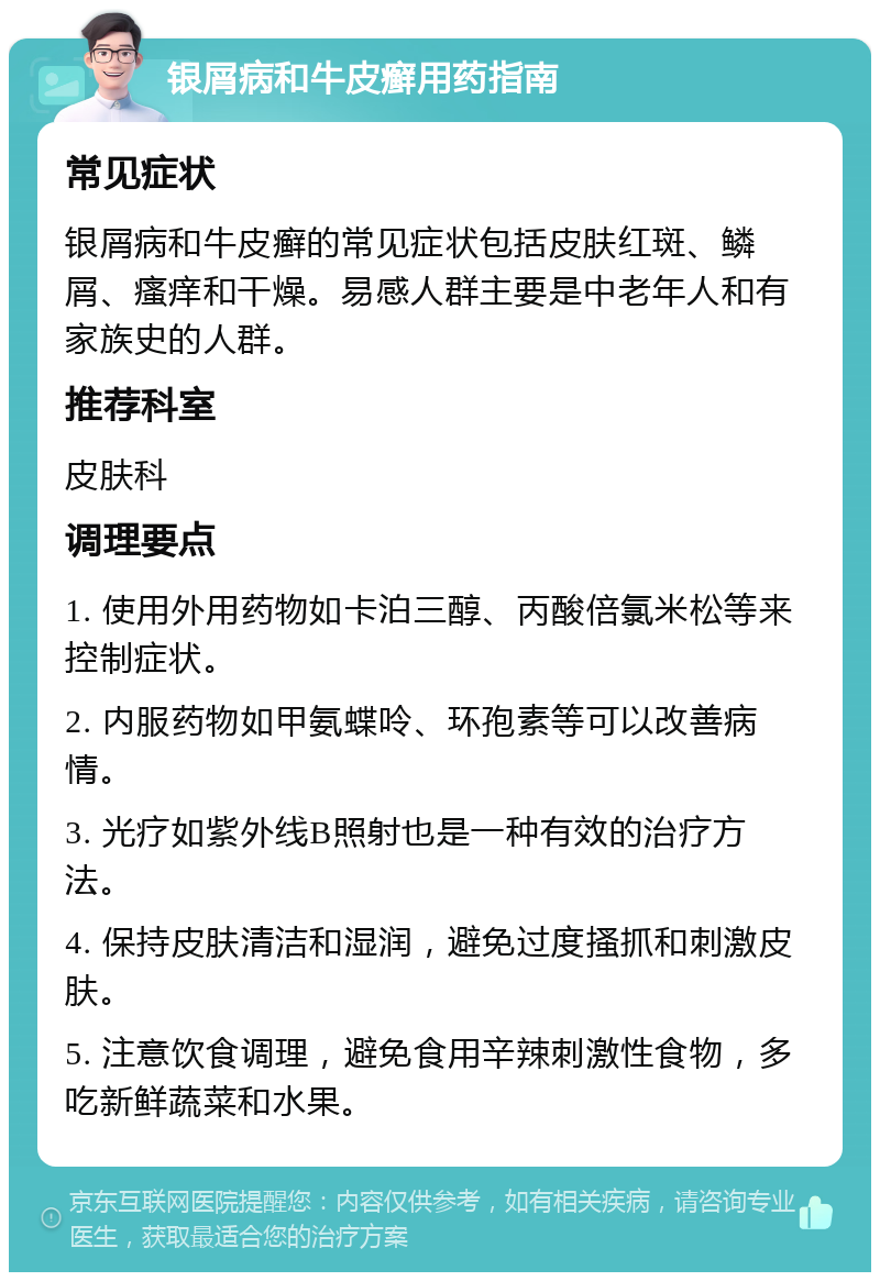 银屑病和牛皮癣用药指南 常见症状 银屑病和牛皮癣的常见症状包括皮肤红斑、鳞屑、瘙痒和干燥。易感人群主要是中老年人和有家族史的人群。 推荐科室 皮肤科 调理要点 1. 使用外用药物如卡泊三醇、丙酸倍氯米松等来控制症状。 2. 内服药物如甲氨蝶呤、环孢素等可以改善病情。 3. 光疗如紫外线B照射也是一种有效的治疗方法。 4. 保持皮肤清洁和湿润，避免过度搔抓和刺激皮肤。 5. 注意饮食调理，避免食用辛辣刺激性食物，多吃新鲜蔬菜和水果。