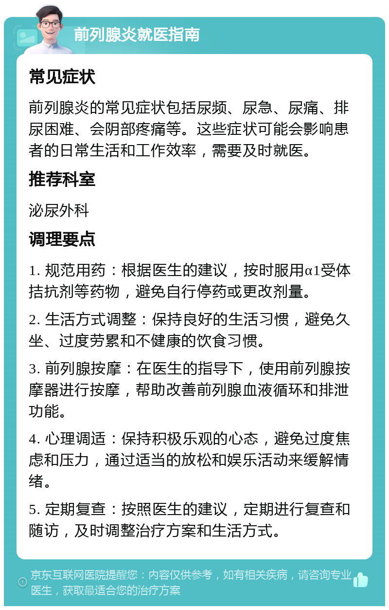 前列腺炎就医指南 常见症状 前列腺炎的常见症状包括尿频、尿急、尿痛、排尿困难、会阴部疼痛等。这些症状可能会影响患者的日常生活和工作效率，需要及时就医。 推荐科室 泌尿外科 调理要点 1. 规范用药：根据医生的建议，按时服用α1受体拮抗剂等药物，避免自行停药或更改剂量。 2. 生活方式调整：保持良好的生活习惯，避免久坐、过度劳累和不健康的饮食习惯。 3. 前列腺按摩：在医生的指导下，使用前列腺按摩器进行按摩，帮助改善前列腺血液循环和排泄功能。 4. 心理调适：保持积极乐观的心态，避免过度焦虑和压力，通过适当的放松和娱乐活动来缓解情绪。 5. 定期复查：按照医生的建议，定期进行复查和随访，及时调整治疗方案和生活方式。