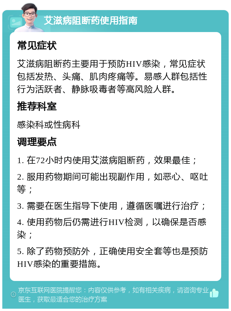 艾滋病阻断药使用指南 常见症状 艾滋病阻断药主要用于预防HIV感染，常见症状包括发热、头痛、肌肉疼痛等。易感人群包括性行为活跃者、静脉吸毒者等高风险人群。 推荐科室 感染科或性病科 调理要点 1. 在72小时内使用艾滋病阻断药，效果最佳； 2. 服用药物期间可能出现副作用，如恶心、呕吐等； 3. 需要在医生指导下使用，遵循医嘱进行治疗； 4. 使用药物后仍需进行HIV检测，以确保是否感染； 5. 除了药物预防外，正确使用安全套等也是预防HIV感染的重要措施。