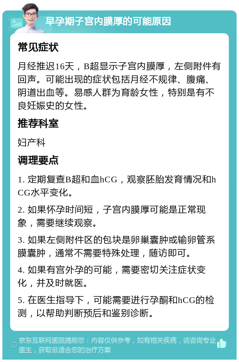 早孕期子宫内膜厚的可能原因 常见症状 月经推迟16天，B超显示子宫内膜厚，左侧附件有回声。可能出现的症状包括月经不规律、腹痛、阴道出血等。易感人群为育龄女性，特别是有不良妊娠史的女性。 推荐科室 妇产科 调理要点 1. 定期复查B超和血hCG，观察胚胎发育情况和hCG水平变化。 2. 如果怀孕时间短，子宫内膜厚可能是正常现象，需要继续观察。 3. 如果左侧附件区的包块是卵巢囊肿或输卵管系膜囊肿，通常不需要特殊处理，随访即可。 4. 如果有宫外孕的可能，需要密切关注症状变化，并及时就医。 5. 在医生指导下，可能需要进行孕酮和hCG的检测，以帮助判断预后和鉴别诊断。