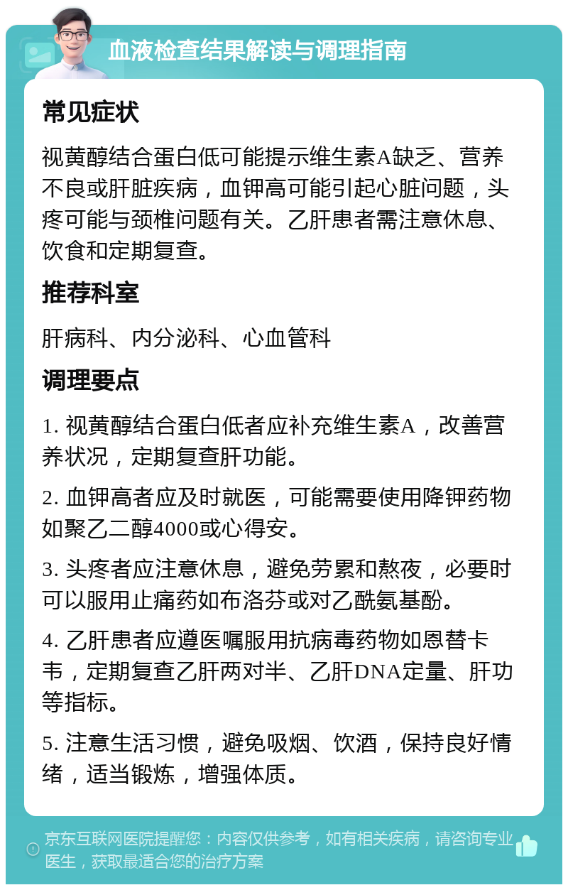 血液检查结果解读与调理指南 常见症状 视黄醇结合蛋白低可能提示维生素A缺乏、营养不良或肝脏疾病，血钾高可能引起心脏问题，头疼可能与颈椎问题有关。乙肝患者需注意休息、饮食和定期复查。 推荐科室 肝病科、内分泌科、心血管科 调理要点 1. 视黄醇结合蛋白低者应补充维生素A，改善营养状况，定期复查肝功能。 2. 血钾高者应及时就医，可能需要使用降钾药物如聚乙二醇4000或心得安。 3. 头疼者应注意休息，避免劳累和熬夜，必要时可以服用止痛药如布洛芬或对乙酰氨基酚。 4. 乙肝患者应遵医嘱服用抗病毒药物如恩替卡韦，定期复查乙肝两对半、乙肝DNA定量、肝功等指标。 5. 注意生活习惯，避免吸烟、饮酒，保持良好情绪，适当锻炼，增强体质。