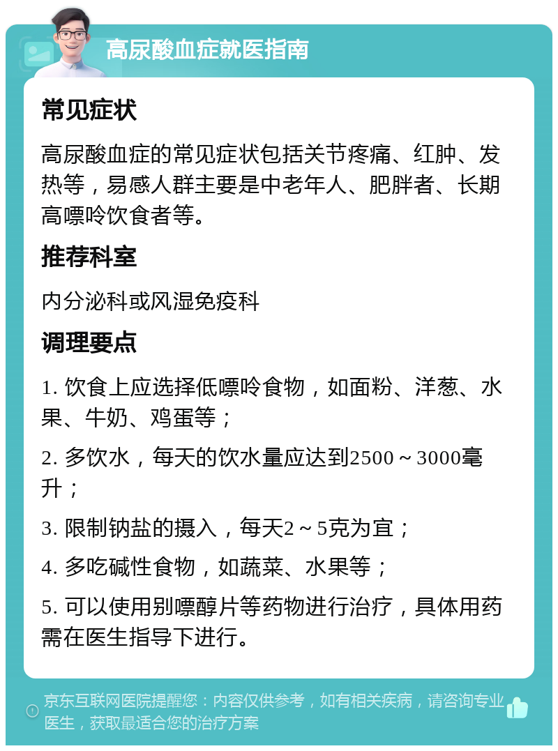 高尿酸血症就医指南 常见症状 高尿酸血症的常见症状包括关节疼痛、红肿、发热等，易感人群主要是中老年人、肥胖者、长期高嘌呤饮食者等。 推荐科室 内分泌科或风湿免疫科 调理要点 1. 饮食上应选择低嘌呤食物，如面粉、洋葱、水果、牛奶、鸡蛋等； 2. 多饮水，每天的饮水量应达到2500～3000毫升； 3. 限制钠盐的摄入，每天2～5克为宜； 4. 多吃碱性食物，如蔬菜、水果等； 5. 可以使用别嘌醇片等药物进行治疗，具体用药需在医生指导下进行。