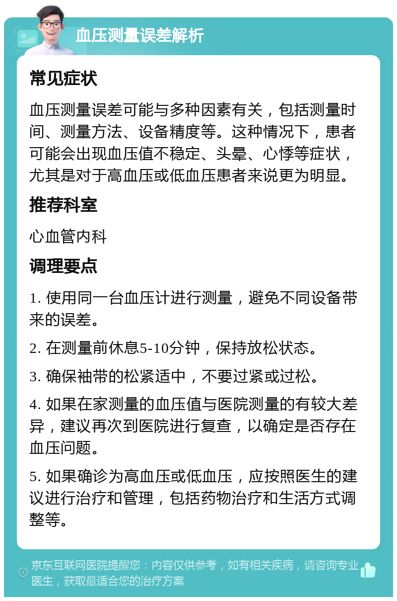 血压测量误差解析 常见症状 血压测量误差可能与多种因素有关，包括测量时间、测量方法、设备精度等。这种情况下，患者可能会出现血压值不稳定、头晕、心悸等症状，尤其是对于高血压或低血压患者来说更为明显。 推荐科室 心血管内科 调理要点 1. 使用同一台血压计进行测量，避免不同设备带来的误差。 2. 在测量前休息5-10分钟，保持放松状态。 3. 确保袖带的松紧适中，不要过紧或过松。 4. 如果在家测量的血压值与医院测量的有较大差异，建议再次到医院进行复查，以确定是否存在血压问题。 5. 如果确诊为高血压或低血压，应按照医生的建议进行治疗和管理，包括药物治疗和生活方式调整等。