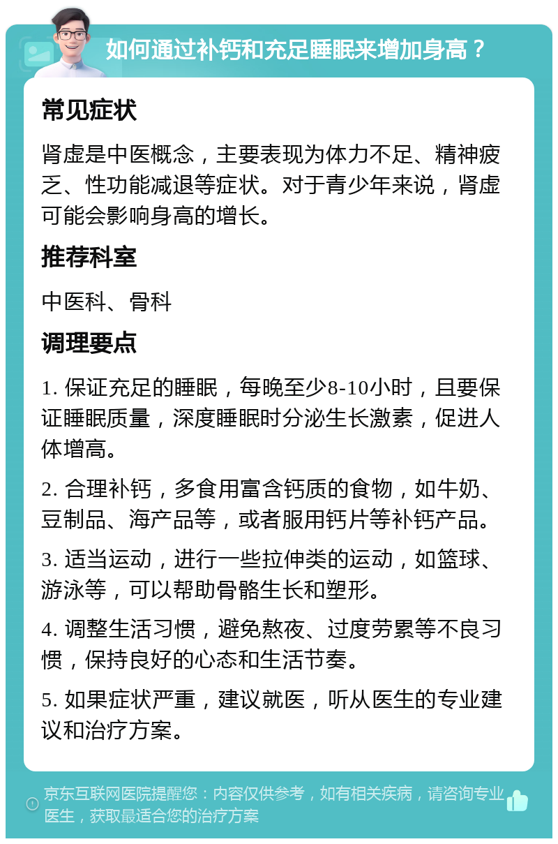 如何通过补钙和充足睡眠来增加身高？ 常见症状 肾虚是中医概念，主要表现为体力不足、精神疲乏、性功能减退等症状。对于青少年来说，肾虚可能会影响身高的增长。 推荐科室 中医科、骨科 调理要点 1. 保证充足的睡眠，每晚至少8-10小时，且要保证睡眠质量，深度睡眠时分泌生长激素，促进人体增高。 2. 合理补钙，多食用富含钙质的食物，如牛奶、豆制品、海产品等，或者服用钙片等补钙产品。 3. 适当运动，进行一些拉伸类的运动，如篮球、游泳等，可以帮助骨骼生长和塑形。 4. 调整生活习惯，避免熬夜、过度劳累等不良习惯，保持良好的心态和生活节奏。 5. 如果症状严重，建议就医，听从医生的专业建议和治疗方案。