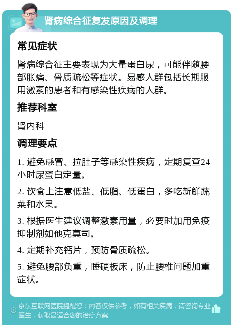 肾病综合征复发原因及调理 常见症状 肾病综合征主要表现为大量蛋白尿，可能伴随腰部胀痛、骨质疏松等症状。易感人群包括长期服用激素的患者和有感染性疾病的人群。 推荐科室 肾内科 调理要点 1. 避免感冒、拉肚子等感染性疾病，定期复查24小时尿蛋白定量。 2. 饮食上注意低盐、低脂、低蛋白，多吃新鲜蔬菜和水果。 3. 根据医生建议调整激素用量，必要时加用免疫抑制剂如他克莫司。 4. 定期补充钙片，预防骨质疏松。 5. 避免腰部负重，睡硬板床，防止腰椎问题加重症状。