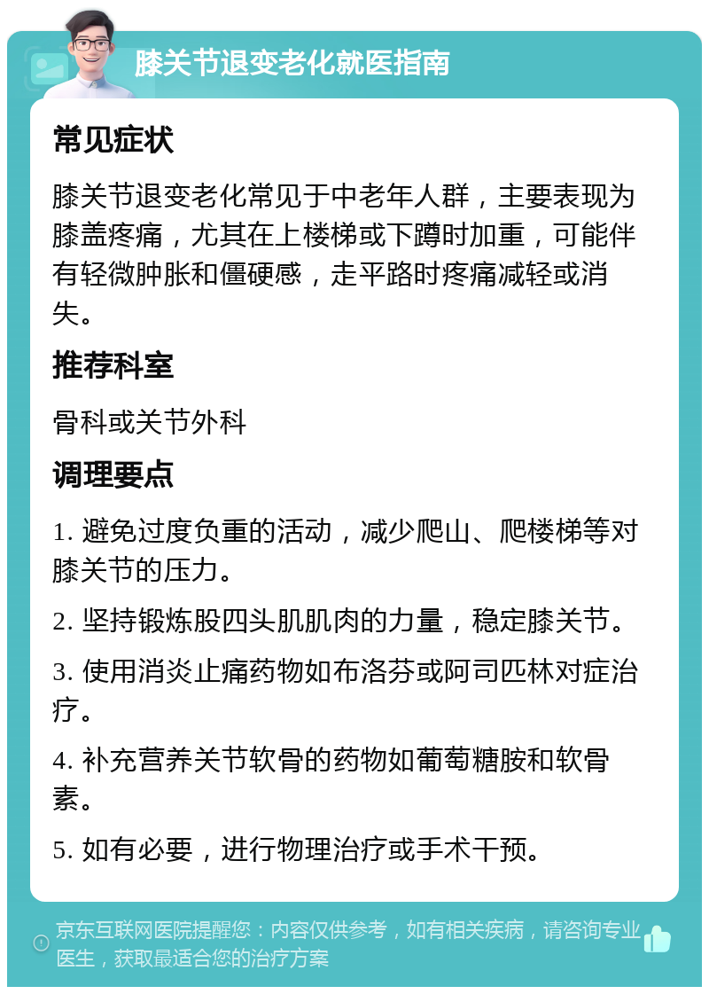 膝关节退变老化就医指南 常见症状 膝关节退变老化常见于中老年人群，主要表现为膝盖疼痛，尤其在上楼梯或下蹲时加重，可能伴有轻微肿胀和僵硬感，走平路时疼痛减轻或消失。 推荐科室 骨科或关节外科 调理要点 1. 避免过度负重的活动，减少爬山、爬楼梯等对膝关节的压力。 2. 坚持锻炼股四头肌肌肉的力量，稳定膝关节。 3. 使用消炎止痛药物如布洛芬或阿司匹林对症治疗。 4. 补充营养关节软骨的药物如葡萄糖胺和软骨素。 5. 如有必要，进行物理治疗或手术干预。