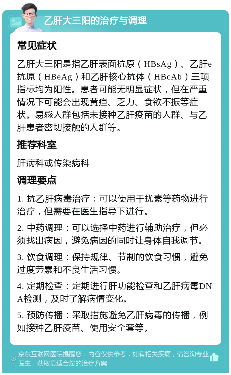 乙肝大三阳的治疗与调理 常见症状 乙肝大三阳是指乙肝表面抗原（HBsAg）、乙肝e抗原（HBeAg）和乙肝核心抗体（HBcAb）三项指标均为阳性。患者可能无明显症状，但在严重情况下可能会出现黄疸、乏力、食欲不振等症状。易感人群包括未接种乙肝疫苗的人群、与乙肝患者密切接触的人群等。 推荐科室 肝病科或传染病科 调理要点 1. 抗乙肝病毒治疗：可以使用干扰素等药物进行治疗，但需要在医生指导下进行。 2. 中药调理：可以选择中药进行辅助治疗，但必须找出病因，避免病因的同时让身体自我调节。 3. 饮食调理：保持规律、节制的饮食习惯，避免过度劳累和不良生活习惯。 4. 定期检查：定期进行肝功能检查和乙肝病毒DNA检测，及时了解病情变化。 5. 预防传播：采取措施避免乙肝病毒的传播，例如接种乙肝疫苗、使用安全套等。