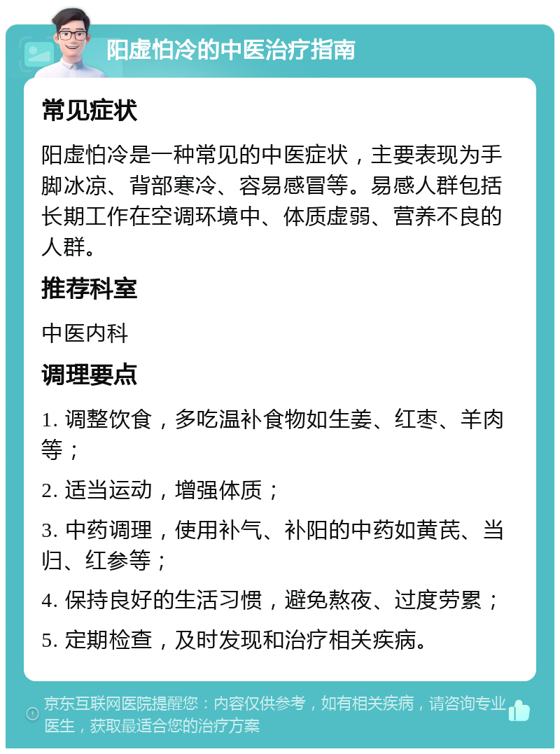 阳虚怕冷的中医治疗指南 常见症状 阳虚怕冷是一种常见的中医症状，主要表现为手脚冰凉、背部寒冷、容易感冒等。易感人群包括长期工作在空调环境中、体质虚弱、营养不良的人群。 推荐科室 中医内科 调理要点 1. 调整饮食，多吃温补食物如生姜、红枣、羊肉等； 2. 适当运动，增强体质； 3. 中药调理，使用补气、补阳的中药如黄芪、当归、红参等； 4. 保持良好的生活习惯，避免熬夜、过度劳累； 5. 定期检查，及时发现和治疗相关疾病。