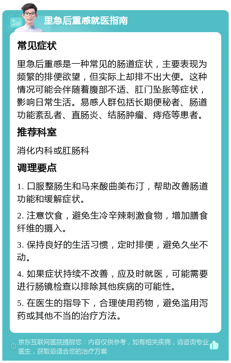 里急后重感就医指南 常见症状 里急后重感是一种常见的肠道症状，主要表现为频繁的排便欲望，但实际上却排不出大便。这种情况可能会伴随着腹部不适、肛门坠胀等症状，影响日常生活。易感人群包括长期便秘者、肠道功能紊乱者、直肠炎、结肠肿瘤、痔疮等患者。 推荐科室 消化内科或肛肠科 调理要点 1. 口服整肠生和马来酸曲美布汀，帮助改善肠道功能和缓解症状。 2. 注意饮食，避免生冷辛辣刺激食物，增加膳食纤维的摄入。 3. 保持良好的生活习惯，定时排便，避免久坐不动。 4. 如果症状持续不改善，应及时就医，可能需要进行肠镜检查以排除其他疾病的可能性。 5. 在医生的指导下，合理使用药物，避免滥用泻药或其他不当的治疗方法。