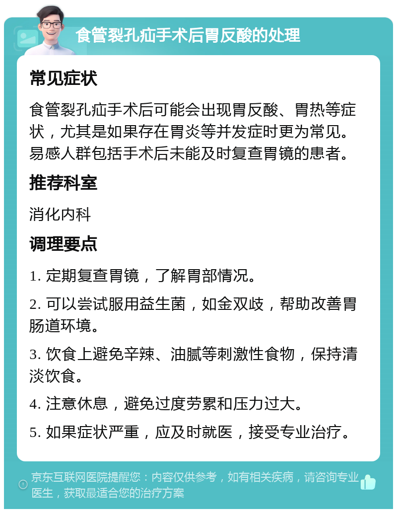 食管裂孔疝手术后胃反酸的处理 常见症状 食管裂孔疝手术后可能会出现胃反酸、胃热等症状，尤其是如果存在胃炎等并发症时更为常见。易感人群包括手术后未能及时复查胃镜的患者。 推荐科室 消化内科 调理要点 1. 定期复查胃镜，了解胃部情况。 2. 可以尝试服用益生菌，如金双歧，帮助改善胃肠道环境。 3. 饮食上避免辛辣、油腻等刺激性食物，保持清淡饮食。 4. 注意休息，避免过度劳累和压力过大。 5. 如果症状严重，应及时就医，接受专业治疗。