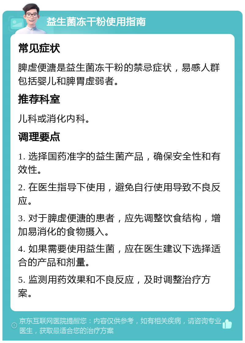 益生菌冻干粉使用指南 常见症状 脾虚便溏是益生菌冻干粉的禁忌症状，易感人群包括婴儿和脾胃虚弱者。 推荐科室 儿科或消化内科。 调理要点 1. 选择国药准字的益生菌产品，确保安全性和有效性。 2. 在医生指导下使用，避免自行使用导致不良反应。 3. 对于脾虚便溏的患者，应先调整饮食结构，增加易消化的食物摄入。 4. 如果需要使用益生菌，应在医生建议下选择适合的产品和剂量。 5. 监测用药效果和不良反应，及时调整治疗方案。