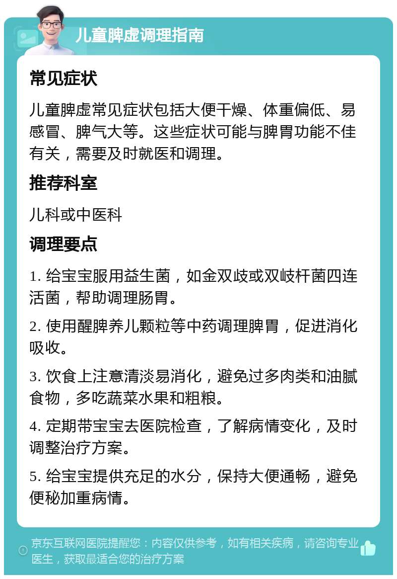 儿童脾虚调理指南 常见症状 儿童脾虚常见症状包括大便干燥、体重偏低、易感冒、脾气大等。这些症状可能与脾胃功能不佳有关，需要及时就医和调理。 推荐科室 儿科或中医科 调理要点 1. 给宝宝服用益生菌，如金双歧或双岐杆菌四连活菌，帮助调理肠胃。 2. 使用醒脾养儿颗粒等中药调理脾胃，促进消化吸收。 3. 饮食上注意清淡易消化，避免过多肉类和油腻食物，多吃蔬菜水果和粗粮。 4. 定期带宝宝去医院检查，了解病情变化，及时调整治疗方案。 5. 给宝宝提供充足的水分，保持大便通畅，避免便秘加重病情。