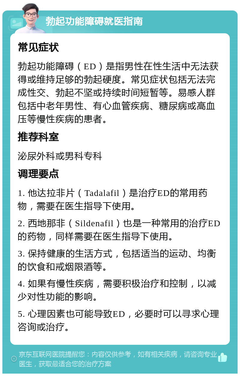 勃起功能障碍就医指南 常见症状 勃起功能障碍（ED）是指男性在性生活中无法获得或维持足够的勃起硬度。常见症状包括无法完成性交、勃起不坚或持续时间短暂等。易感人群包括中老年男性、有心血管疾病、糖尿病或高血压等慢性疾病的患者。 推荐科室 泌尿外科或男科专科 调理要点 1. 他达拉非片（Tadalafil）是治疗ED的常用药物，需要在医生指导下使用。 2. 西地那非（Sildenafil）也是一种常用的治疗ED的药物，同样需要在医生指导下使用。 3. 保持健康的生活方式，包括适当的运动、均衡的饮食和戒烟限酒等。 4. 如果有慢性疾病，需要积极治疗和控制，以减少对性功能的影响。 5. 心理因素也可能导致ED，必要时可以寻求心理咨询或治疗。