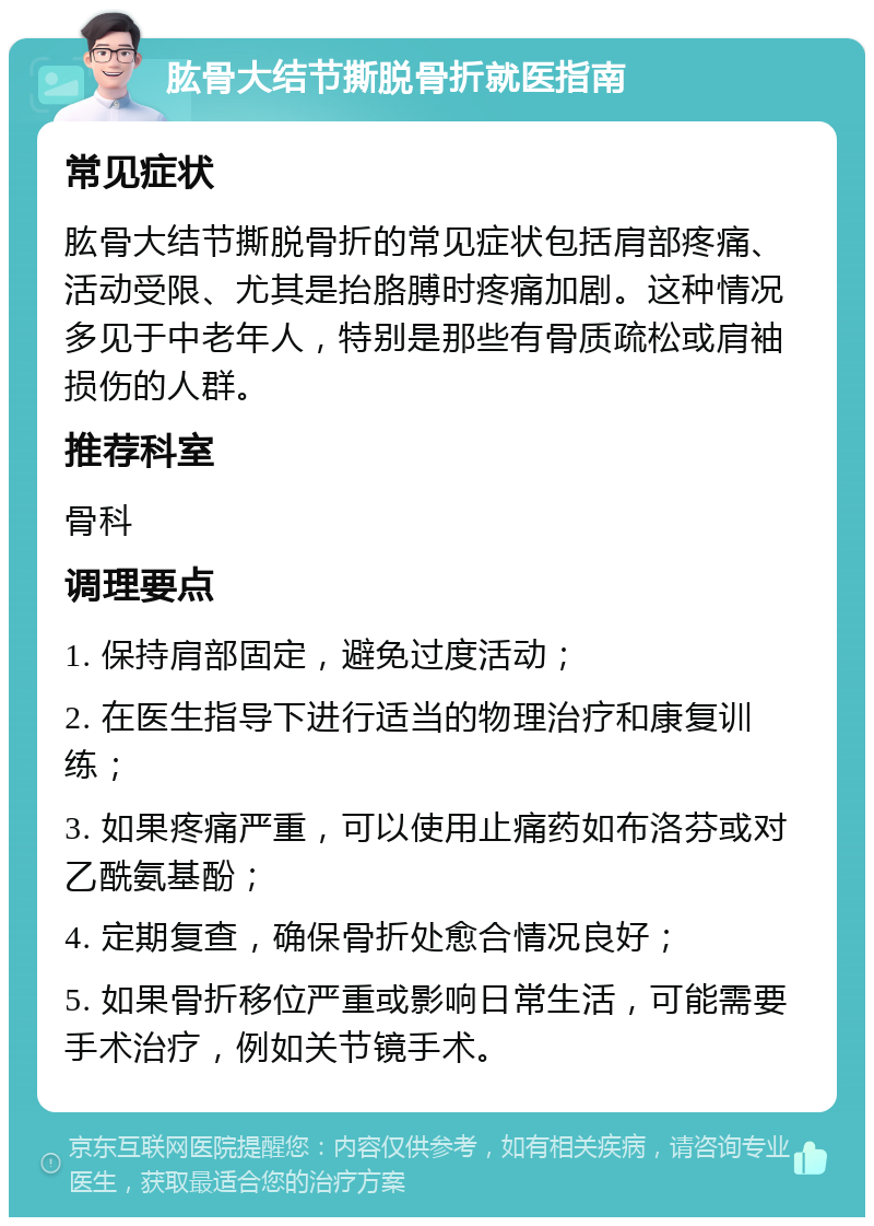 肱骨大结节撕脱骨折就医指南 常见症状 肱骨大结节撕脱骨折的常见症状包括肩部疼痛、活动受限、尤其是抬胳膊时疼痛加剧。这种情况多见于中老年人，特别是那些有骨质疏松或肩袖损伤的人群。 推荐科室 骨科 调理要点 1. 保持肩部固定，避免过度活动； 2. 在医生指导下进行适当的物理治疗和康复训练； 3. 如果疼痛严重，可以使用止痛药如布洛芬或对乙酰氨基酚； 4. 定期复查，确保骨折处愈合情况良好； 5. 如果骨折移位严重或影响日常生活，可能需要手术治疗，例如关节镜手术。