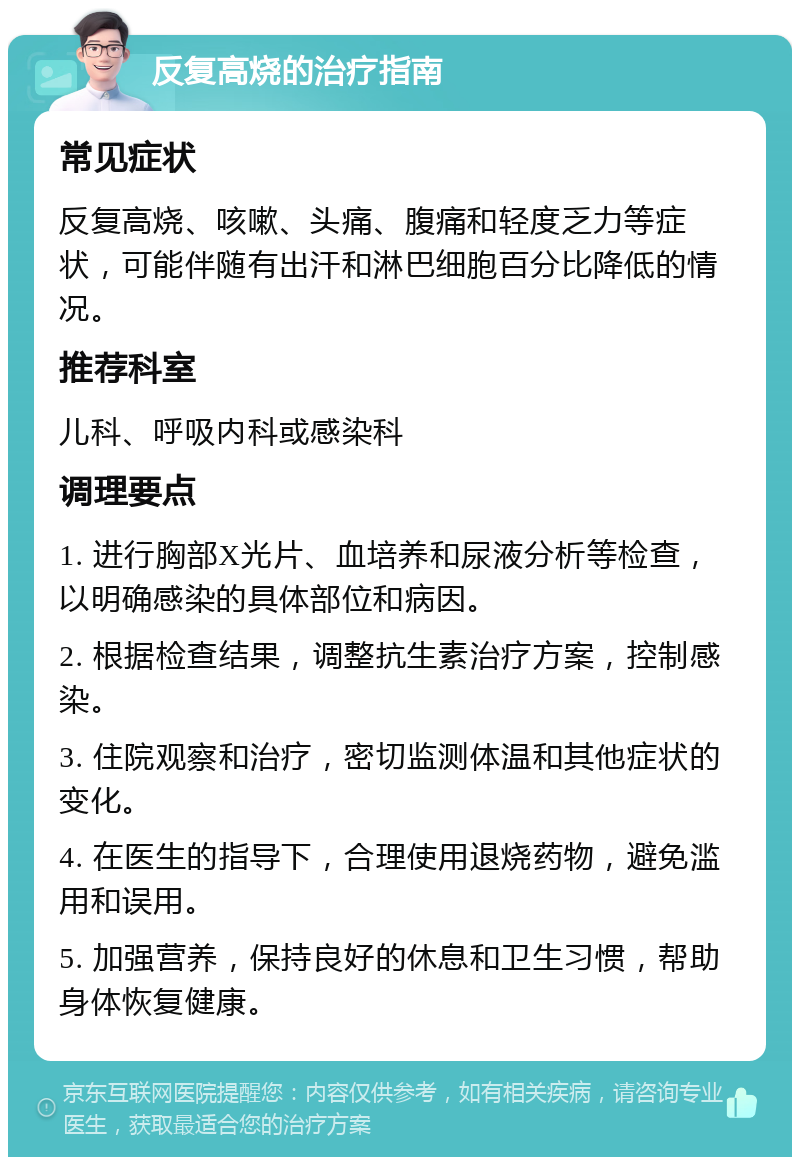 反复高烧的治疗指南 常见症状 反复高烧、咳嗽、头痛、腹痛和轻度乏力等症状，可能伴随有出汗和淋巴细胞百分比降低的情况。 推荐科室 儿科、呼吸内科或感染科 调理要点 1. 进行胸部X光片、血培养和尿液分析等检查，以明确感染的具体部位和病因。 2. 根据检查结果，调整抗生素治疗方案，控制感染。 3. 住院观察和治疗，密切监测体温和其他症状的变化。 4. 在医生的指导下，合理使用退烧药物，避免滥用和误用。 5. 加强营养，保持良好的休息和卫生习惯，帮助身体恢复健康。