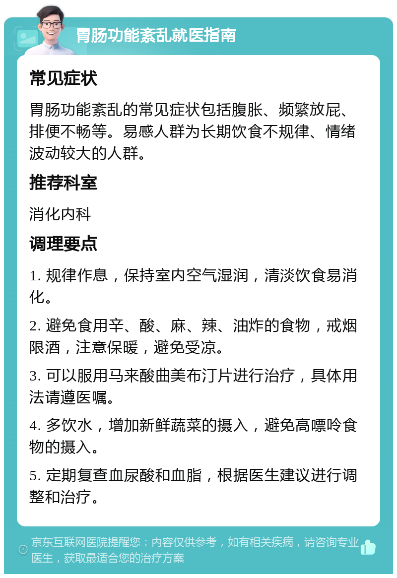 胃肠功能紊乱就医指南 常见症状 胃肠功能紊乱的常见症状包括腹胀、频繁放屁、排便不畅等。易感人群为长期饮食不规律、情绪波动较大的人群。 推荐科室 消化内科 调理要点 1. 规律作息，保持室内空气湿润，清淡饮食易消化。 2. 避免食用辛、酸、麻、辣、油炸的食物，戒烟限酒，注意保暖，避免受凉。 3. 可以服用马来酸曲美布汀片进行治疗，具体用法请遵医嘱。 4. 多饮水，增加新鲜蔬菜的摄入，避免高嘌呤食物的摄入。 5. 定期复查血尿酸和血脂，根据医生建议进行调整和治疗。