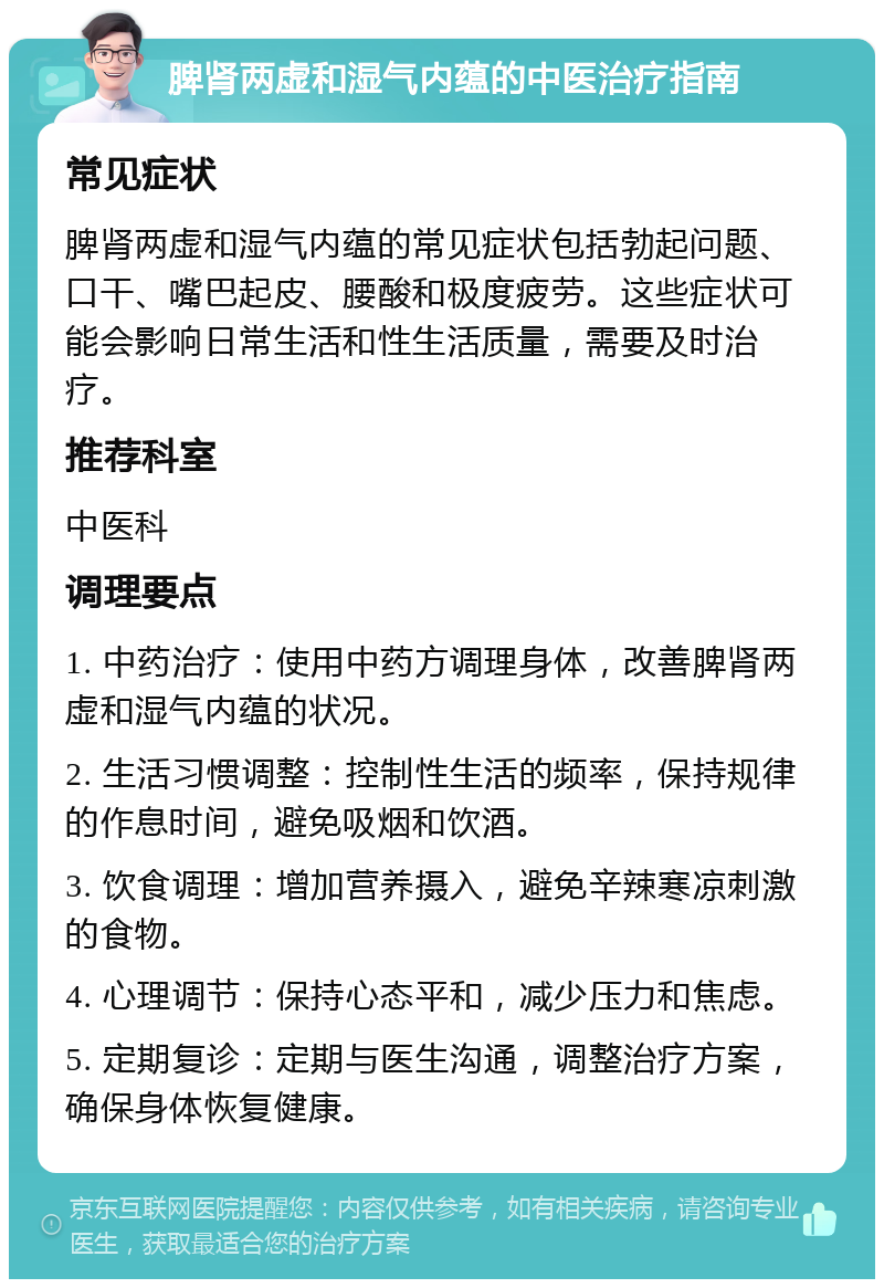 脾肾两虚和湿气内蕴的中医治疗指南 常见症状 脾肾两虚和湿气内蕴的常见症状包括勃起问题、口干、嘴巴起皮、腰酸和极度疲劳。这些症状可能会影响日常生活和性生活质量，需要及时治疗。 推荐科室 中医科 调理要点 1. 中药治疗：使用中药方调理身体，改善脾肾两虚和湿气内蕴的状况。 2. 生活习惯调整：控制性生活的频率，保持规律的作息时间，避免吸烟和饮酒。 3. 饮食调理：增加营养摄入，避免辛辣寒凉刺激的食物。 4. 心理调节：保持心态平和，减少压力和焦虑。 5. 定期复诊：定期与医生沟通，调整治疗方案，确保身体恢复健康。