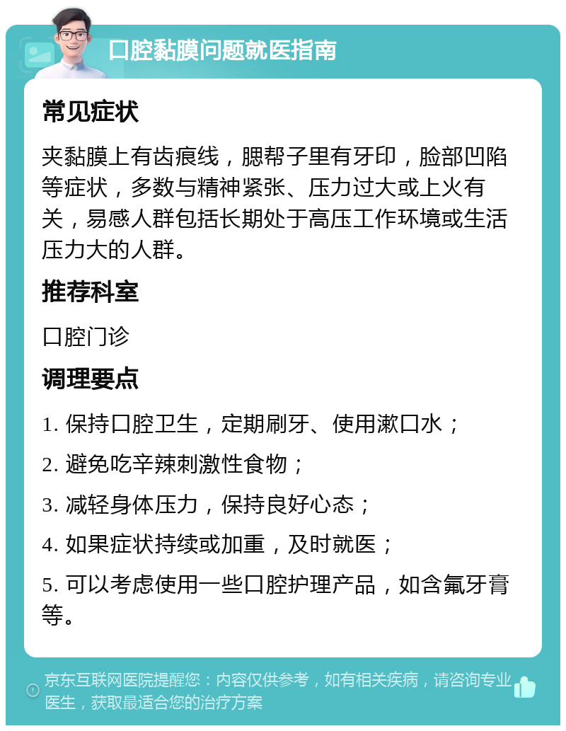 口腔黏膜问题就医指南 常见症状 夹黏膜上有齿痕线，腮帮子里有牙印，脸部凹陷等症状，多数与精神紧张、压力过大或上火有关，易感人群包括长期处于高压工作环境或生活压力大的人群。 推荐科室 口腔门诊 调理要点 1. 保持口腔卫生，定期刷牙、使用漱口水； 2. 避免吃辛辣刺激性食物； 3. 减轻身体压力，保持良好心态； 4. 如果症状持续或加重，及时就医； 5. 可以考虑使用一些口腔护理产品，如含氟牙膏等。