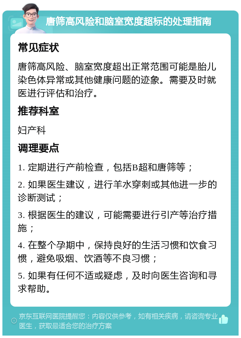 唐筛高风险和脑室宽度超标的处理指南 常见症状 唐筛高风险、脑室宽度超出正常范围可能是胎儿染色体异常或其他健康问题的迹象。需要及时就医进行评估和治疗。 推荐科室 妇产科 调理要点 1. 定期进行产前检查，包括B超和唐筛等； 2. 如果医生建议，进行羊水穿刺或其他进一步的诊断测试； 3. 根据医生的建议，可能需要进行引产等治疗措施； 4. 在整个孕期中，保持良好的生活习惯和饮食习惯，避免吸烟、饮酒等不良习惯； 5. 如果有任何不适或疑虑，及时向医生咨询和寻求帮助。