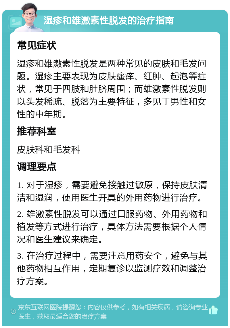 湿疹和雄激素性脱发的治疗指南 常见症状 湿疹和雄激素性脱发是两种常见的皮肤和毛发问题。湿疹主要表现为皮肤瘙痒、红肿、起泡等症状，常见于四肢和肚脐周围；而雄激素性脱发则以头发稀疏、脱落为主要特征，多见于男性和女性的中年期。 推荐科室 皮肤科和毛发科 调理要点 1. 对于湿疹，需要避免接触过敏原，保持皮肤清洁和湿润，使用医生开具的外用药物进行治疗。 2. 雄激素性脱发可以通过口服药物、外用药物和植发等方式进行治疗，具体方法需要根据个人情况和医生建议来确定。 3. 在治疗过程中，需要注意用药安全，避免与其他药物相互作用，定期复诊以监测疗效和调整治疗方案。