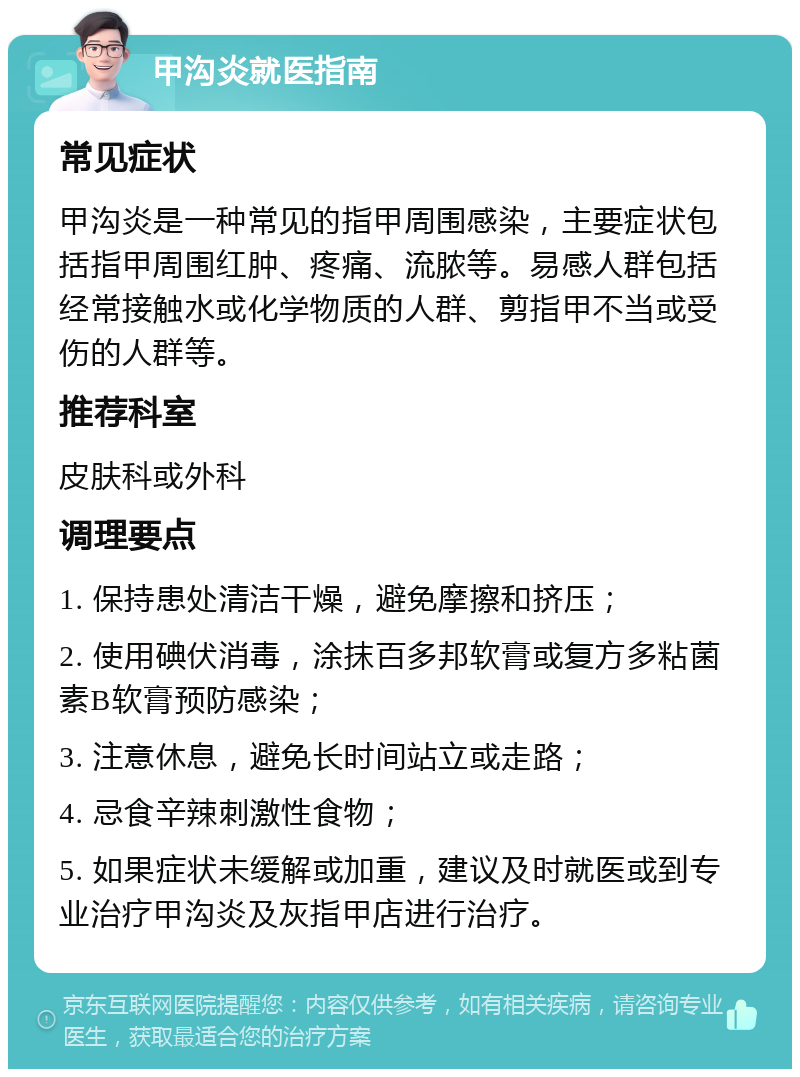 甲沟炎就医指南 常见症状 甲沟炎是一种常见的指甲周围感染，主要症状包括指甲周围红肿、疼痛、流脓等。易感人群包括经常接触水或化学物质的人群、剪指甲不当或受伤的人群等。 推荐科室 皮肤科或外科 调理要点 1. 保持患处清洁干燥，避免摩擦和挤压； 2. 使用碘伏消毒，涂抹百多邦软膏或复方多粘菌素B软膏预防感染； 3. 注意休息，避免长时间站立或走路； 4. 忌食辛辣刺激性食物； 5. 如果症状未缓解或加重，建议及时就医或到专业治疗甲沟炎及灰指甲店进行治疗。