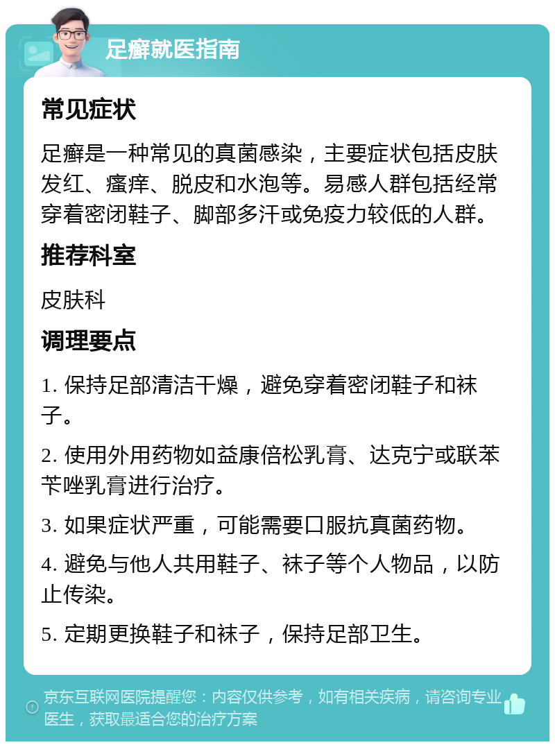 足癣就医指南 常见症状 足癣是一种常见的真菌感染，主要症状包括皮肤发红、瘙痒、脱皮和水泡等。易感人群包括经常穿着密闭鞋子、脚部多汗或免疫力较低的人群。 推荐科室 皮肤科 调理要点 1. 保持足部清洁干燥，避免穿着密闭鞋子和袜子。 2. 使用外用药物如益康倍松乳膏、达克宁或联苯苄唑乳膏进行治疗。 3. 如果症状严重，可能需要口服抗真菌药物。 4. 避免与他人共用鞋子、袜子等个人物品，以防止传染。 5. 定期更换鞋子和袜子，保持足部卫生。