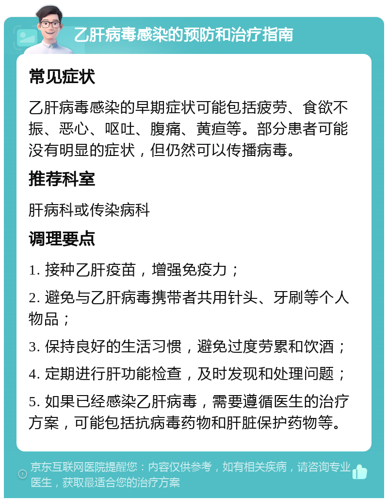 乙肝病毒感染的预防和治疗指南 常见症状 乙肝病毒感染的早期症状可能包括疲劳、食欲不振、恶心、呕吐、腹痛、黄疸等。部分患者可能没有明显的症状，但仍然可以传播病毒。 推荐科室 肝病科或传染病科 调理要点 1. 接种乙肝疫苗，增强免疫力； 2. 避免与乙肝病毒携带者共用针头、牙刷等个人物品； 3. 保持良好的生活习惯，避免过度劳累和饮酒； 4. 定期进行肝功能检查，及时发现和处理问题； 5. 如果已经感染乙肝病毒，需要遵循医生的治疗方案，可能包括抗病毒药物和肝脏保护药物等。