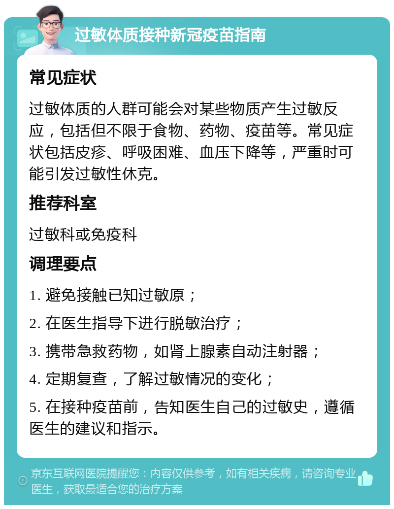 过敏体质接种新冠疫苗指南 常见症状 过敏体质的人群可能会对某些物质产生过敏反应，包括但不限于食物、药物、疫苗等。常见症状包括皮疹、呼吸困难、血压下降等，严重时可能引发过敏性休克。 推荐科室 过敏科或免疫科 调理要点 1. 避免接触已知过敏原； 2. 在医生指导下进行脱敏治疗； 3. 携带急救药物，如肾上腺素自动注射器； 4. 定期复查，了解过敏情况的变化； 5. 在接种疫苗前，告知医生自己的过敏史，遵循医生的建议和指示。