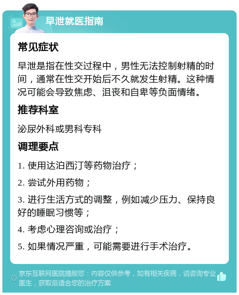 早泄就医指南 常见症状 早泄是指在性交过程中，男性无法控制射精的时间，通常在性交开始后不久就发生射精。这种情况可能会导致焦虑、沮丧和自卑等负面情绪。 推荐科室 泌尿外科或男科专科 调理要点 1. 使用达泊西汀等药物治疗； 2. 尝试外用药物； 3. 进行生活方式的调整，例如减少压力、保持良好的睡眠习惯等； 4. 考虑心理咨询或治疗； 5. 如果情况严重，可能需要进行手术治疗。