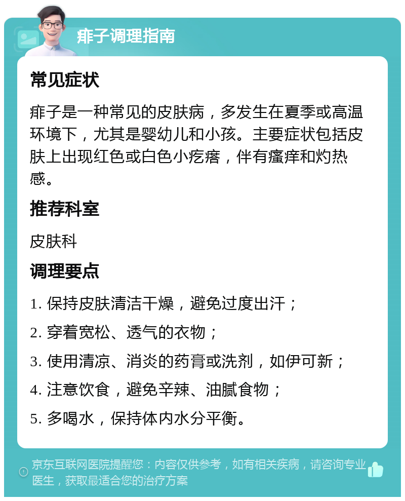 痱子调理指南 常见症状 痱子是一种常见的皮肤病，多发生在夏季或高温环境下，尤其是婴幼儿和小孩。主要症状包括皮肤上出现红色或白色小疙瘩，伴有瘙痒和灼热感。 推荐科室 皮肤科 调理要点 1. 保持皮肤清洁干燥，避免过度出汗； 2. 穿着宽松、透气的衣物； 3. 使用清凉、消炎的药膏或洗剂，如伊可新； 4. 注意饮食，避免辛辣、油腻食物； 5. 多喝水，保持体内水分平衡。