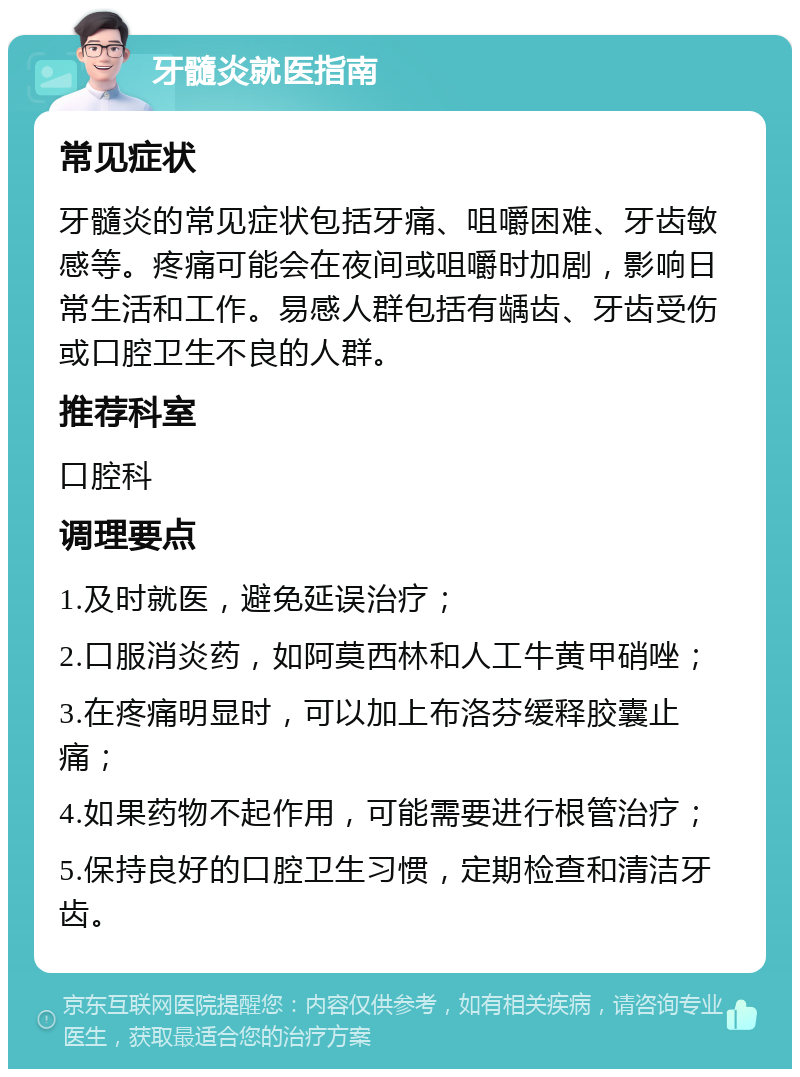 牙髓炎就医指南 常见症状 牙髓炎的常见症状包括牙痛、咀嚼困难、牙齿敏感等。疼痛可能会在夜间或咀嚼时加剧，影响日常生活和工作。易感人群包括有龋齿、牙齿受伤或口腔卫生不良的人群。 推荐科室 口腔科 调理要点 1.及时就医，避免延误治疗； 2.口服消炎药，如阿莫西林和人工牛黄甲硝唑； 3.在疼痛明显时，可以加上布洛芬缓释胶囊止痛； 4.如果药物不起作用，可能需要进行根管治疗； 5.保持良好的口腔卫生习惯，定期检查和清洁牙齿。