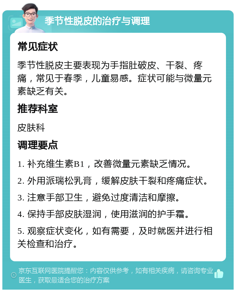 季节性脱皮的治疗与调理 常见症状 季节性脱皮主要表现为手指肚破皮、干裂、疼痛，常见于春季，儿童易感。症状可能与微量元素缺乏有关。 推荐科室 皮肤科 调理要点 1. 补充维生素B1，改善微量元素缺乏情况。 2. 外用派瑞松乳膏，缓解皮肤干裂和疼痛症状。 3. 注意手部卫生，避免过度清洁和摩擦。 4. 保持手部皮肤湿润，使用滋润的护手霜。 5. 观察症状变化，如有需要，及时就医并进行相关检查和治疗。