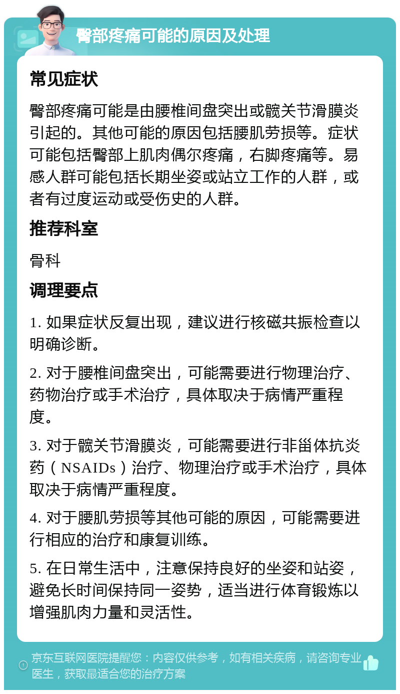 臀部疼痛可能的原因及处理 常见症状 臀部疼痛可能是由腰椎间盘突出或髋关节滑膜炎引起的。其他可能的原因包括腰肌劳损等。症状可能包括臀部上肌肉偶尔疼痛，右脚疼痛等。易感人群可能包括长期坐姿或站立工作的人群，或者有过度运动或受伤史的人群。 推荐科室 骨科 调理要点 1. 如果症状反复出现，建议进行核磁共振检查以明确诊断。 2. 对于腰椎间盘突出，可能需要进行物理治疗、药物治疗或手术治疗，具体取决于病情严重程度。 3. 对于髋关节滑膜炎，可能需要进行非甾体抗炎药（NSAIDs）治疗、物理治疗或手术治疗，具体取决于病情严重程度。 4. 对于腰肌劳损等其他可能的原因，可能需要进行相应的治疗和康复训练。 5. 在日常生活中，注意保持良好的坐姿和站姿，避免长时间保持同一姿势，适当进行体育锻炼以增强肌肉力量和灵活性。