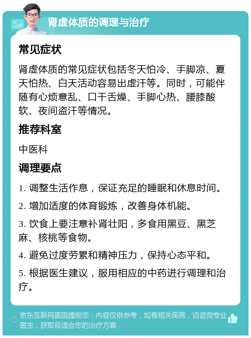 肾虚体质的调理与治疗 常见症状 肾虚体质的常见症状包括冬天怕冷、手脚凉、夏天怕热、白天活动容易出虚汗等。同时，可能伴随有心烦意乱、口干舌燥、手脚心热、腰膝酸软、夜间盗汗等情况。 推荐科室 中医科 调理要点 1. 调整生活作息，保证充足的睡眠和休息时间。 2. 增加适度的体育锻炼，改善身体机能。 3. 饮食上要注意补肾壮阳，多食用黑豆、黑芝麻、核桃等食物。 4. 避免过度劳累和精神压力，保持心态平和。 5. 根据医生建议，服用相应的中药进行调理和治疗。