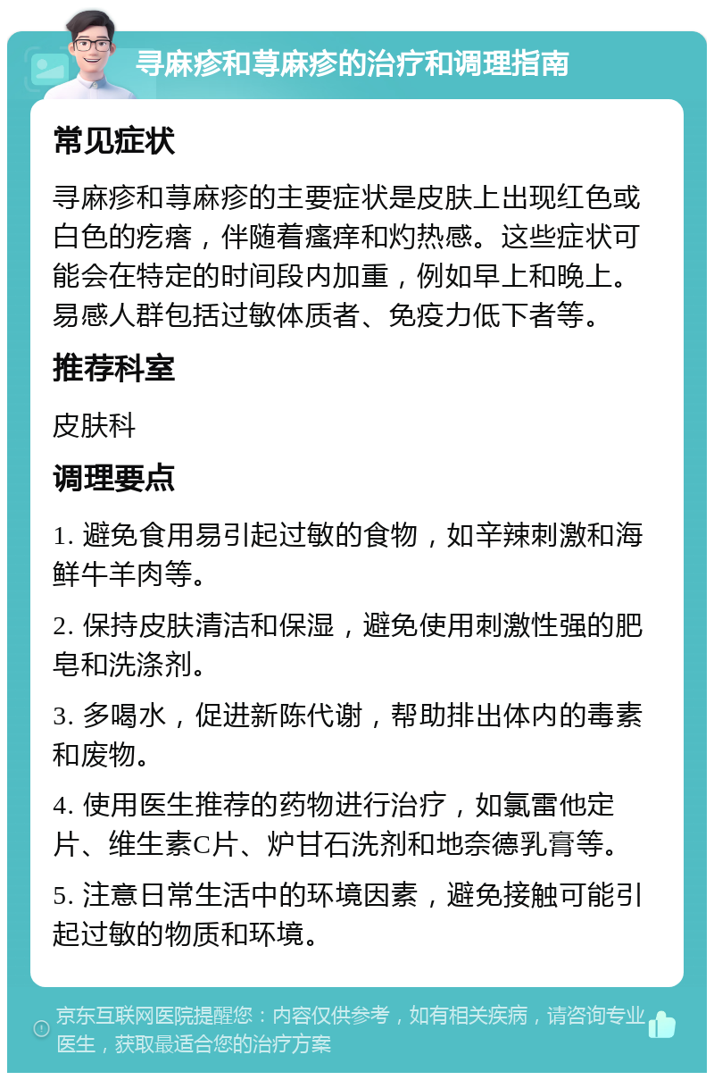 寻麻疹和荨麻疹的治疗和调理指南 常见症状 寻麻疹和荨麻疹的主要症状是皮肤上出现红色或白色的疙瘩，伴随着瘙痒和灼热感。这些症状可能会在特定的时间段内加重，例如早上和晚上。易感人群包括过敏体质者、免疫力低下者等。 推荐科室 皮肤科 调理要点 1. 避免食用易引起过敏的食物，如辛辣刺激和海鲜牛羊肉等。 2. 保持皮肤清洁和保湿，避免使用刺激性强的肥皂和洗涤剂。 3. 多喝水，促进新陈代谢，帮助排出体内的毒素和废物。 4. 使用医生推荐的药物进行治疗，如氯雷他定片、维生素C片、炉甘石洗剂和地奈德乳膏等。 5. 注意日常生活中的环境因素，避免接触可能引起过敏的物质和环境。