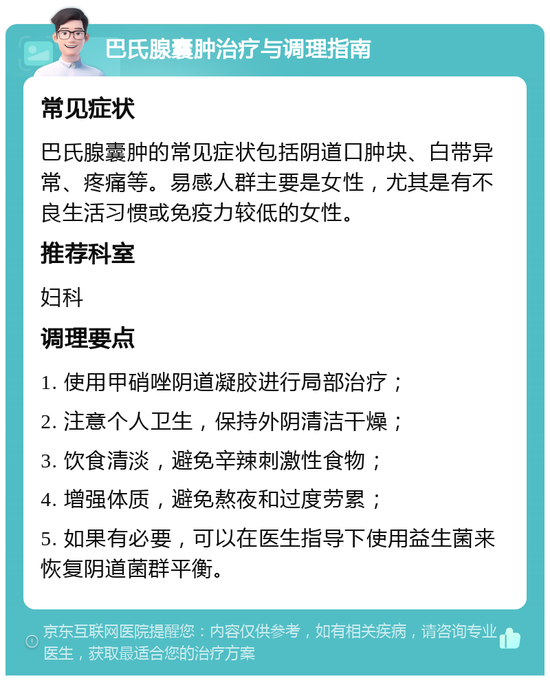 巴氏腺囊肿治疗与调理指南 常见症状 巴氏腺囊肿的常见症状包括阴道口肿块、白带异常、疼痛等。易感人群主要是女性，尤其是有不良生活习惯或免疫力较低的女性。 推荐科室 妇科 调理要点 1. 使用甲硝唑阴道凝胶进行局部治疗； 2. 注意个人卫生，保持外阴清洁干燥； 3. 饮食清淡，避免辛辣刺激性食物； 4. 增强体质，避免熬夜和过度劳累； 5. 如果有必要，可以在医生指导下使用益生菌来恢复阴道菌群平衡。