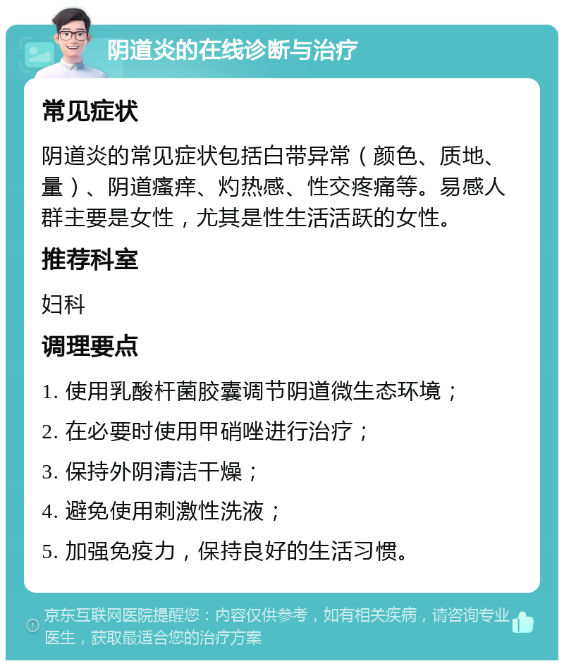 阴道炎的在线诊断与治疗 常见症状 阴道炎的常见症状包括白带异常（颜色、质地、量）、阴道瘙痒、灼热感、性交疼痛等。易感人群主要是女性，尤其是性生活活跃的女性。 推荐科室 妇科 调理要点 1. 使用乳酸杆菌胶囊调节阴道微生态环境； 2. 在必要时使用甲硝唑进行治疗； 3. 保持外阴清洁干燥； 4. 避免使用刺激性洗液； 5. 加强免疫力，保持良好的生活习惯。