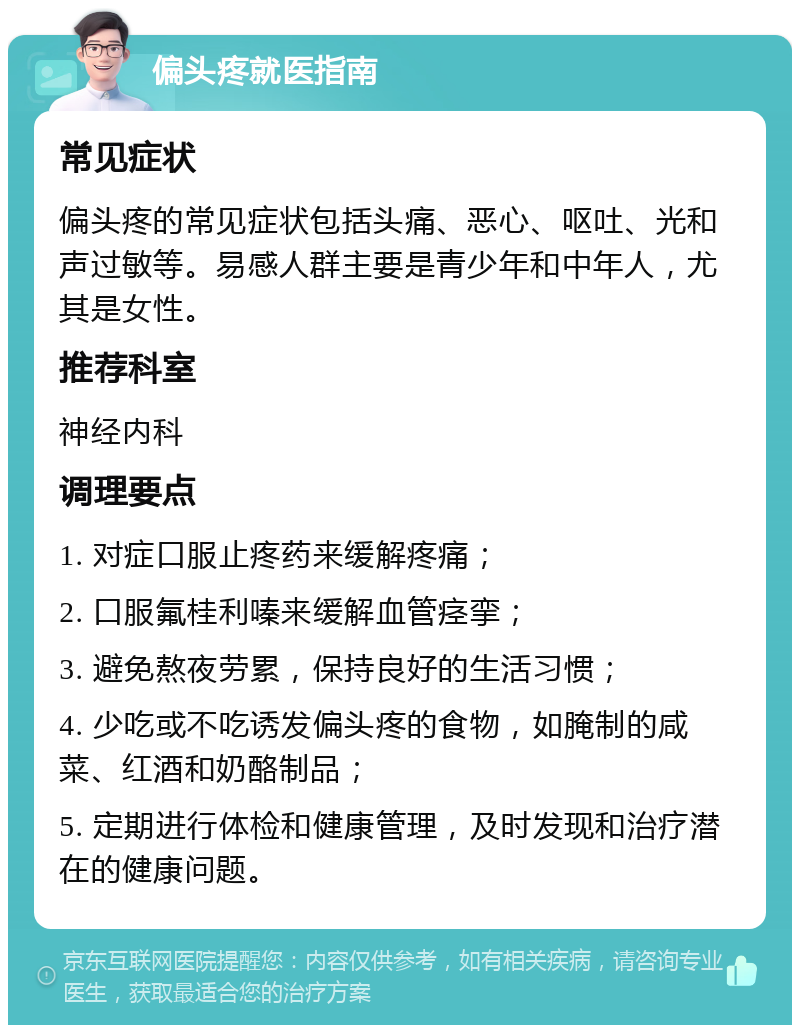 偏头疼就医指南 常见症状 偏头疼的常见症状包括头痛、恶心、呕吐、光和声过敏等。易感人群主要是青少年和中年人，尤其是女性。 推荐科室 神经内科 调理要点 1. 对症口服止疼药来缓解疼痛； 2. 口服氟桂利嗪来缓解血管痉挛； 3. 避免熬夜劳累，保持良好的生活习惯； 4. 少吃或不吃诱发偏头疼的食物，如腌制的咸菜、红酒和奶酪制品； 5. 定期进行体检和健康管理，及时发现和治疗潜在的健康问题。