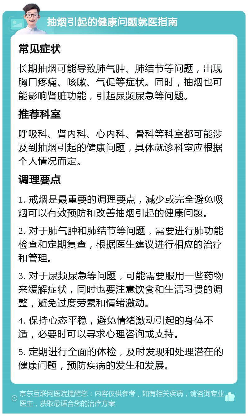 抽烟引起的健康问题就医指南 常见症状 长期抽烟可能导致肺气肿、肺结节等问题，出现胸口疼痛、咳嗽、气促等症状。同时，抽烟也可能影响肾脏功能，引起尿频尿急等问题。 推荐科室 呼吸科、肾内科、心内科、骨科等科室都可能涉及到抽烟引起的健康问题，具体就诊科室应根据个人情况而定。 调理要点 1. 戒烟是最重要的调理要点，减少或完全避免吸烟可以有效预防和改善抽烟引起的健康问题。 2. 对于肺气肿和肺结节等问题，需要进行肺功能检查和定期复查，根据医生建议进行相应的治疗和管理。 3. 对于尿频尿急等问题，可能需要服用一些药物来缓解症状，同时也要注意饮食和生活习惯的调整，避免过度劳累和情绪激动。 4. 保持心态平稳，避免情绪激动引起的身体不适，必要时可以寻求心理咨询或支持。 5. 定期进行全面的体检，及时发现和处理潜在的健康问题，预防疾病的发生和发展。