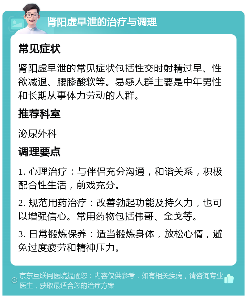 肾阳虚早泄的治疗与调理 常见症状 肾阳虚早泄的常见症状包括性交时射精过早、性欲减退、腰膝酸软等。易感人群主要是中年男性和长期从事体力劳动的人群。 推荐科室 泌尿外科 调理要点 1. 心理治疗：与伴侣充分沟通，和谐关系，积极配合性生活，前戏充分。 2. 规范用药治疗：改善勃起功能及持久力，也可以增强信心。常用药物包括伟哥、金戈等。 3. 日常锻炼保养：适当锻炼身体，放松心情，避免过度疲劳和精神压力。