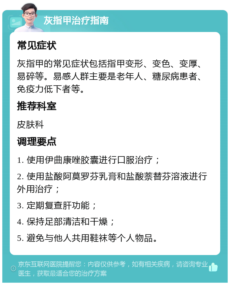 灰指甲治疗指南 常见症状 灰指甲的常见症状包括指甲变形、变色、变厚、易碎等。易感人群主要是老年人、糖尿病患者、免疫力低下者等。 推荐科室 皮肤科 调理要点 1. 使用伊曲康唑胶囊进行口服治疗； 2. 使用盐酸阿莫罗芬乳膏和盐酸萘替芬溶液进行外用治疗； 3. 定期复查肝功能； 4. 保持足部清洁和干燥； 5. 避免与他人共用鞋袜等个人物品。