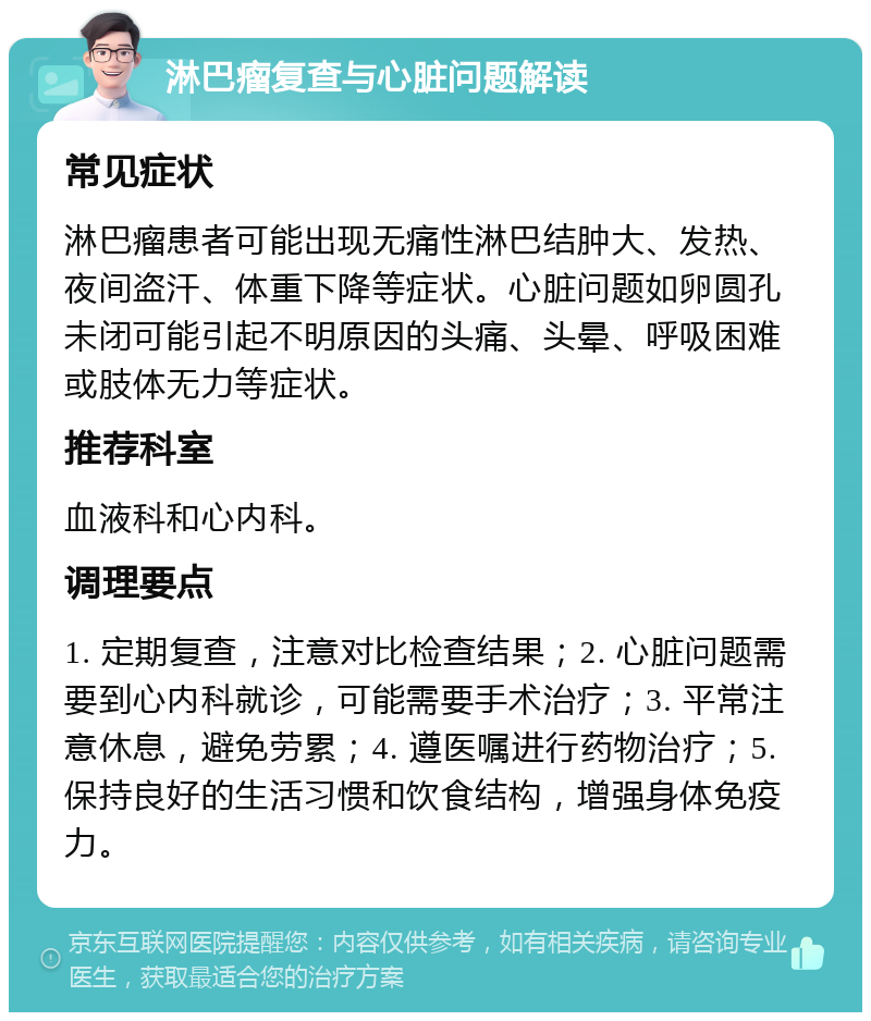 淋巴瘤复查与心脏问题解读 常见症状 淋巴瘤患者可能出现无痛性淋巴结肿大、发热、夜间盗汗、体重下降等症状。心脏问题如卵圆孔未闭可能引起不明原因的头痛、头晕、呼吸困难或肢体无力等症状。 推荐科室 血液科和心内科。 调理要点 1. 定期复查，注意对比检查结果；2. 心脏问题需要到心内科就诊，可能需要手术治疗；3. 平常注意休息，避免劳累；4. 遵医嘱进行药物治疗；5. 保持良好的生活习惯和饮食结构，增强身体免疫力。