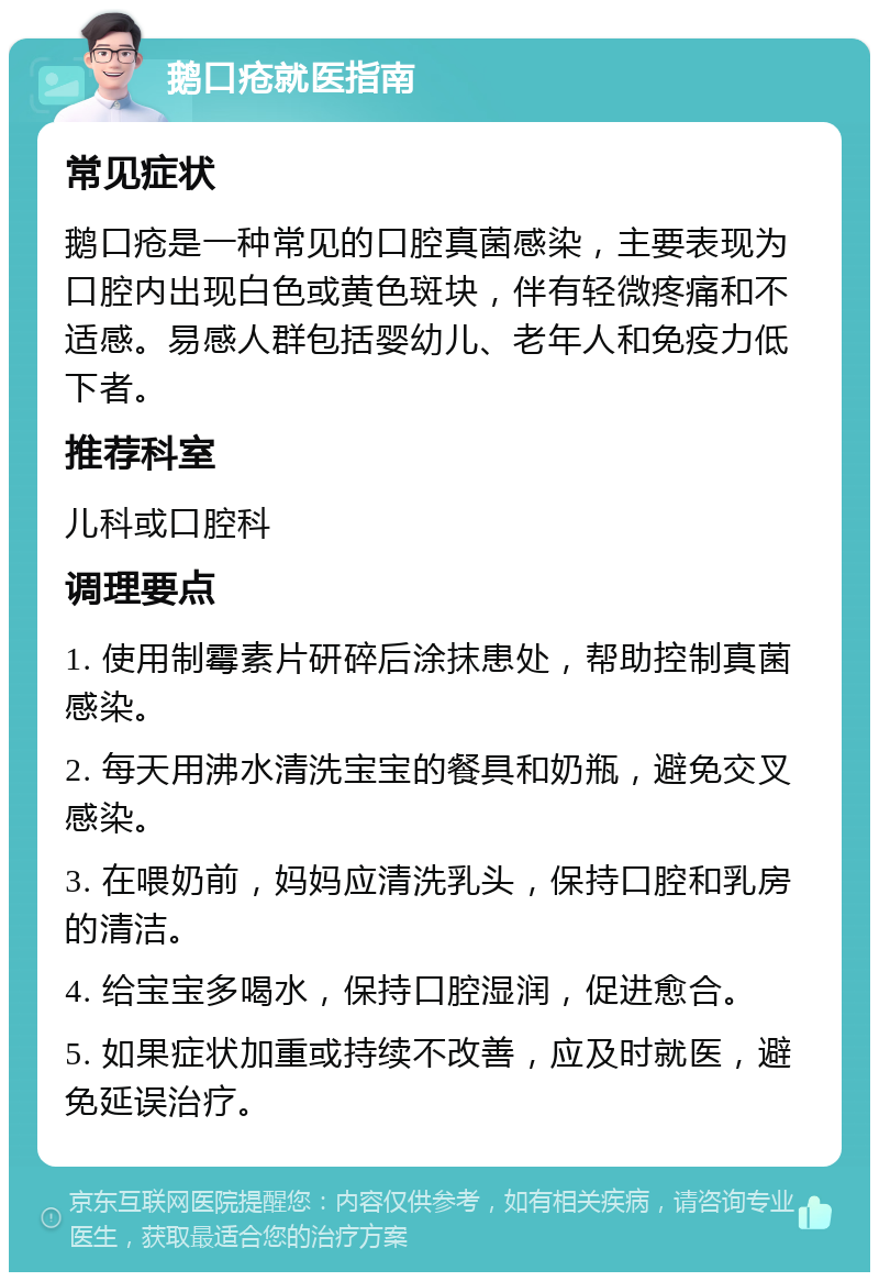 鹅口疮就医指南 常见症状 鹅口疮是一种常见的口腔真菌感染，主要表现为口腔内出现白色或黄色斑块，伴有轻微疼痛和不适感。易感人群包括婴幼儿、老年人和免疫力低下者。 推荐科室 儿科或口腔科 调理要点 1. 使用制霉素片研碎后涂抹患处，帮助控制真菌感染。 2. 每天用沸水清洗宝宝的餐具和奶瓶，避免交叉感染。 3. 在喂奶前，妈妈应清洗乳头，保持口腔和乳房的清洁。 4. 给宝宝多喝水，保持口腔湿润，促进愈合。 5. 如果症状加重或持续不改善，应及时就医，避免延误治疗。