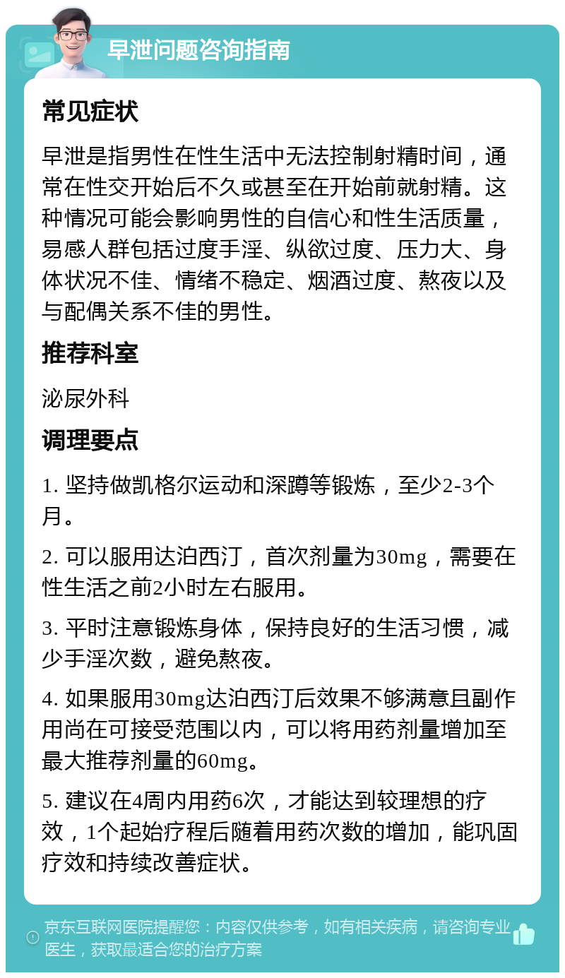 早泄问题咨询指南 常见症状 早泄是指男性在性生活中无法控制射精时间，通常在性交开始后不久或甚至在开始前就射精。这种情况可能会影响男性的自信心和性生活质量，易感人群包括过度手淫、纵欲过度、压力大、身体状况不佳、情绪不稳定、烟酒过度、熬夜以及与配偶关系不佳的男性。 推荐科室 泌尿外科 调理要点 1. 坚持做凯格尔运动和深蹲等锻炼，至少2-3个月。 2. 可以服用达泊西汀，首次剂量为30mg，需要在性生活之前2小时左右服用。 3. 平时注意锻炼身体，保持良好的生活习惯，减少手淫次数，避免熬夜。 4. 如果服用30mg达泊西汀后效果不够满意且副作用尚在可接受范围以内，可以将用药剂量增加至最大推荐剂量的60mg。 5. 建议在4周内用药6次，才能达到较理想的疗效，1个起始疗程后随着用药次数的增加，能巩固疗效和持续改善症状。