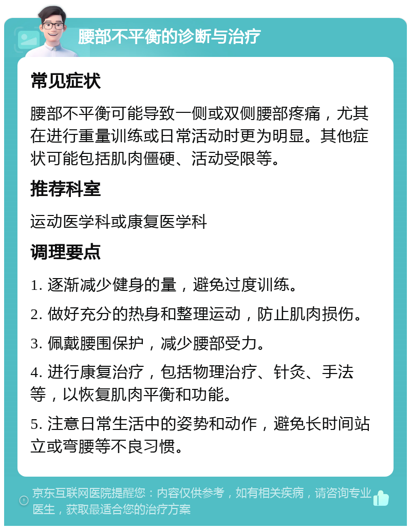 腰部不平衡的诊断与治疗 常见症状 腰部不平衡可能导致一侧或双侧腰部疼痛，尤其在进行重量训练或日常活动时更为明显。其他症状可能包括肌肉僵硬、活动受限等。 推荐科室 运动医学科或康复医学科 调理要点 1. 逐渐减少健身的量，避免过度训练。 2. 做好充分的热身和整理运动，防止肌肉损伤。 3. 佩戴腰围保护，减少腰部受力。 4. 进行康复治疗，包括物理治疗、针灸、手法等，以恢复肌肉平衡和功能。 5. 注意日常生活中的姿势和动作，避免长时间站立或弯腰等不良习惯。