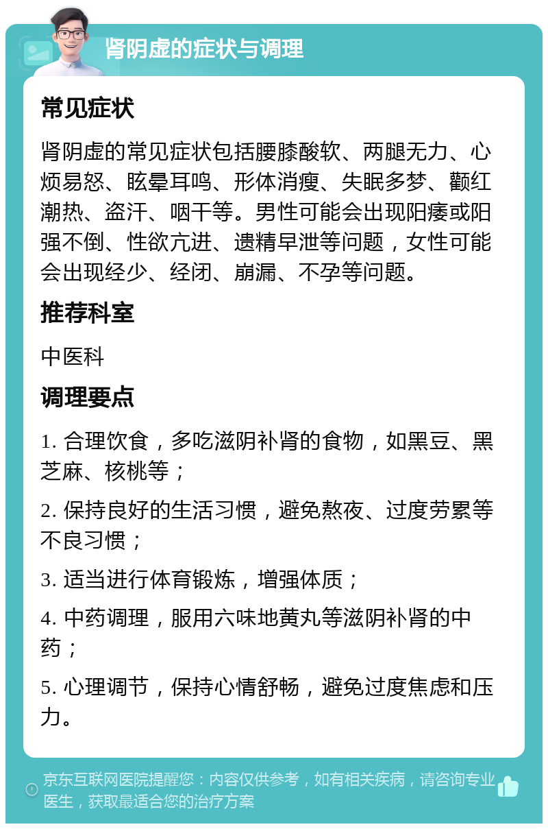 肾阴虚的症状与调理 常见症状 肾阴虚的常见症状包括腰膝酸软、两腿无力、心烦易怒、眩晕耳鸣、形体消瘦、失眠多梦、颧红潮热、盗汗、咽干等。男性可能会出现阳痿或阳强不倒、性欲亢进、遗精早泄等问题，女性可能会出现经少、经闭、崩漏、不孕等问题。 推荐科室 中医科 调理要点 1. 合理饮食，多吃滋阴补肾的食物，如黑豆、黑芝麻、核桃等； 2. 保持良好的生活习惯，避免熬夜、过度劳累等不良习惯； 3. 适当进行体育锻炼，增强体质； 4. 中药调理，服用六味地黄丸等滋阴补肾的中药； 5. 心理调节，保持心情舒畅，避免过度焦虑和压力。