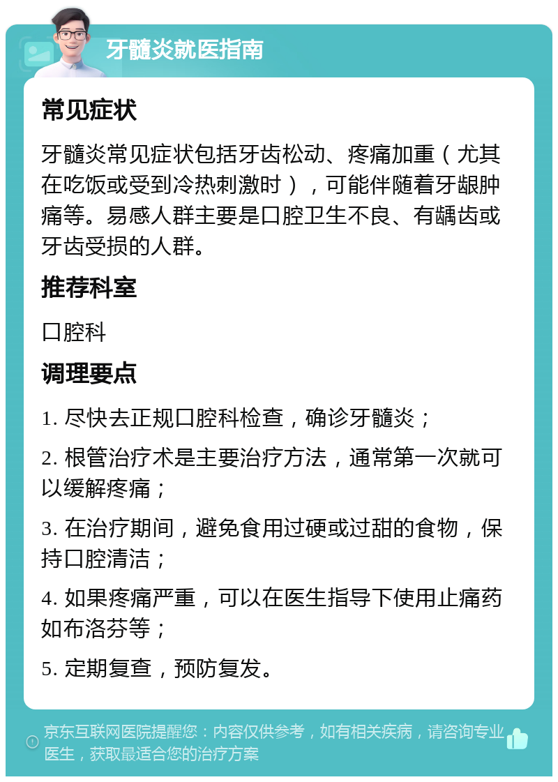 牙髓炎就医指南 常见症状 牙髓炎常见症状包括牙齿松动、疼痛加重（尤其在吃饭或受到冷热刺激时），可能伴随着牙龈肿痛等。易感人群主要是口腔卫生不良、有龋齿或牙齿受损的人群。 推荐科室 口腔科 调理要点 1. 尽快去正规口腔科检查，确诊牙髓炎； 2. 根管治疗术是主要治疗方法，通常第一次就可以缓解疼痛； 3. 在治疗期间，避免食用过硬或过甜的食物，保持口腔清洁； 4. 如果疼痛严重，可以在医生指导下使用止痛药如布洛芬等； 5. 定期复查，预防复发。