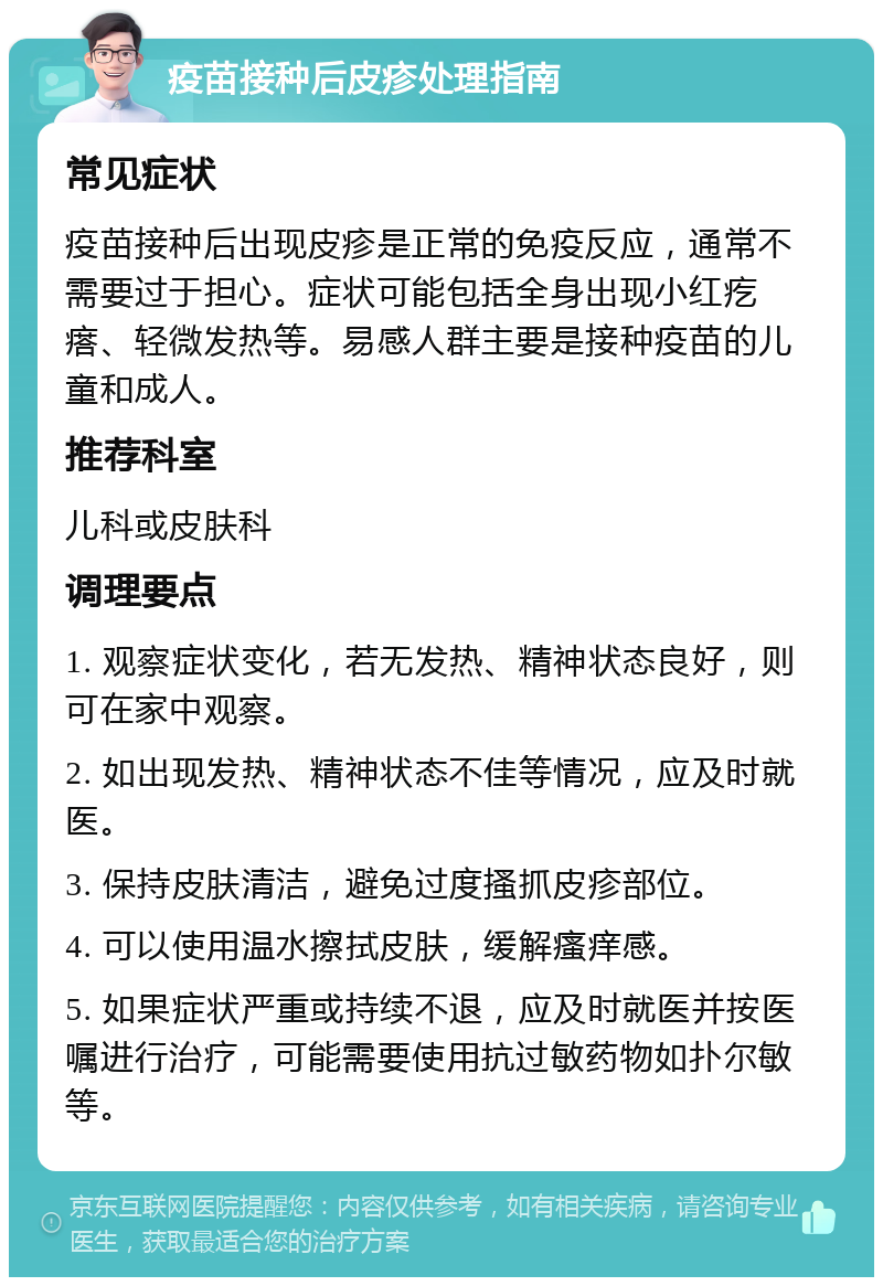 疫苗接种后皮疹处理指南 常见症状 疫苗接种后出现皮疹是正常的免疫反应，通常不需要过于担心。症状可能包括全身出现小红疙瘩、轻微发热等。易感人群主要是接种疫苗的儿童和成人。 推荐科室 儿科或皮肤科 调理要点 1. 观察症状变化，若无发热、精神状态良好，则可在家中观察。 2. 如出现发热、精神状态不佳等情况，应及时就医。 3. 保持皮肤清洁，避免过度搔抓皮疹部位。 4. 可以使用温水擦拭皮肤，缓解瘙痒感。 5. 如果症状严重或持续不退，应及时就医并按医嘱进行治疗，可能需要使用抗过敏药物如扑尔敏等。