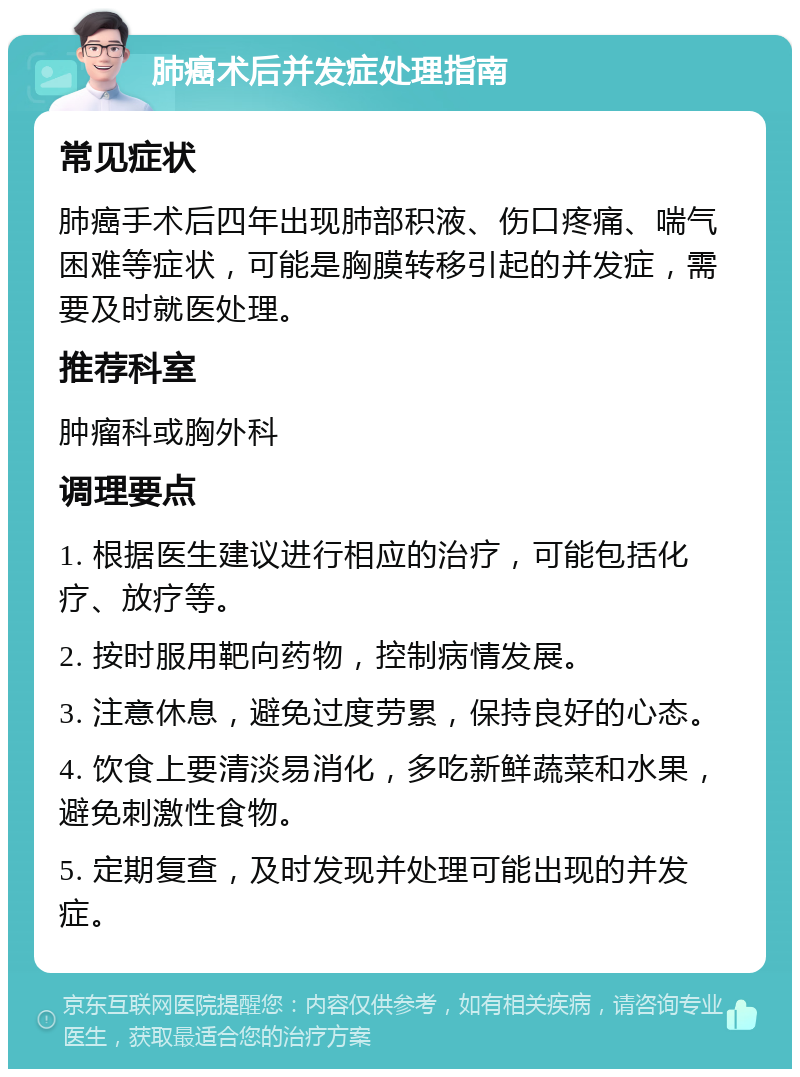 肺癌术后并发症处理指南 常见症状 肺癌手术后四年出现肺部积液、伤口疼痛、喘气困难等症状，可能是胸膜转移引起的并发症，需要及时就医处理。 推荐科室 肿瘤科或胸外科 调理要点 1. 根据医生建议进行相应的治疗，可能包括化疗、放疗等。 2. 按时服用靶向药物，控制病情发展。 3. 注意休息，避免过度劳累，保持良好的心态。 4. 饮食上要清淡易消化，多吃新鲜蔬菜和水果，避免刺激性食物。 5. 定期复查，及时发现并处理可能出现的并发症。